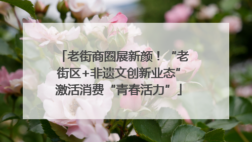 老街商圈展新颜！“老街区+非遗文创新业态”激活消费“青春活力”