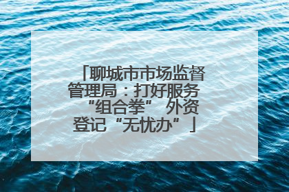 聊城市市场监督管理局：打好服务“组合拳” 外资登记“无忧办”