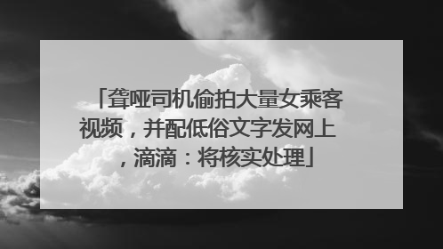 聋哑司机偷拍大量女乘客视频，并配低俗文字发网上，滴滴：将核实处理
