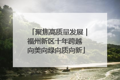 聚焦高质量发展｜福州新区十年跨越 向美向绿向质向新