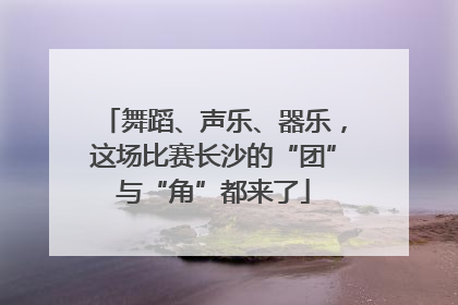 舞蹈、声乐、器乐，这场比赛长沙的“团”与“角”都来了