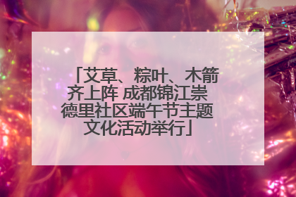 艾草、粽叶、木箭齐上阵 成都锦江崇德里社区端午节主题文化活动举行