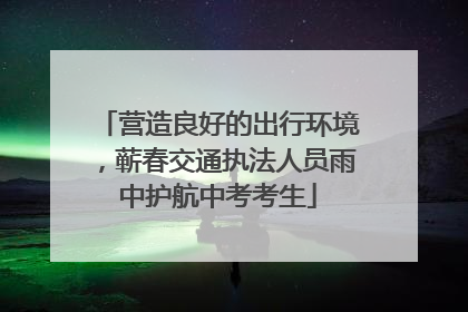营造良好的出行环境，蕲春交通执法人员雨中护航中考考生