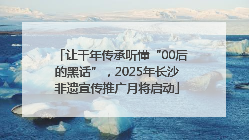 让千年传承听懂“00后的黑话”，2025年长沙非遗宣传推广月将启动