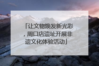 让文物焕发新光彩，周口店遗址开展非遗文化体验活动
