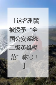 这名刑警被授予“全国公安系统二级英雄模范”称号！