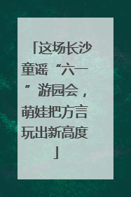 这场长沙童谣“六一”游园会，萌娃把方言玩出新高度