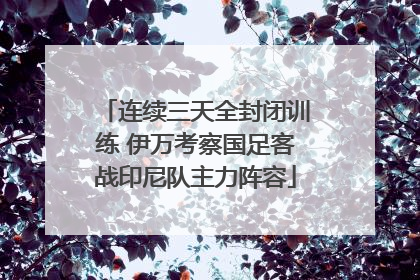 连续三天全封闭训练 伊万考察国足客战印尼队主力阵容