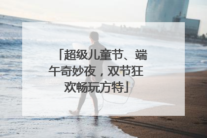 超级儿童节、端午奇妙夜，双节狂欢畅玩方特