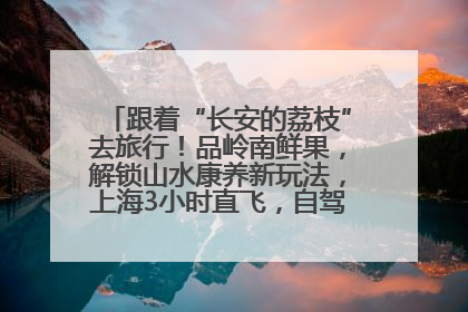 跟着“长安的荔枝”去旅行！品岭南鲜果，解锁山水康养新玩法，上海3小时直飞，自驾高速费优惠