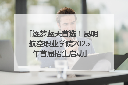 逐梦蓝天首选！昆明航空职业学院2025年首届招生启动