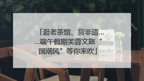 逛老茶馆、赏非遗……端午假期芙蓉文旅“国潮风”等你来吹