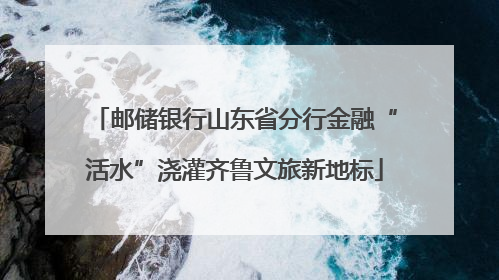 邮储银行山东省分行金融“活水”浇灌齐鲁文旅新地标