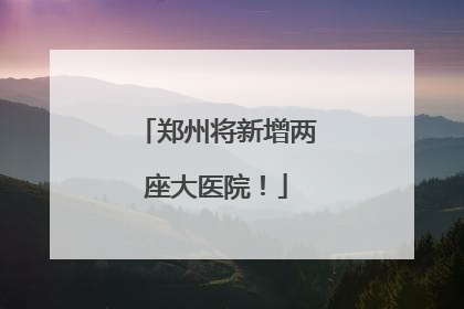 郑州将新增两座大医院！