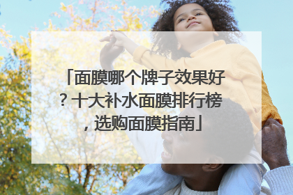 面膜哪个牌子效果好？十大补水面膜排行榜，选购面膜指南