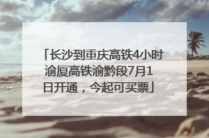 长沙到重庆高铁4小时 渝厦高铁渝黔段7月1日开通，今起可买票