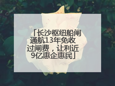 长沙枢纽船闸通航13年免收过闸费，让利近9亿惠企惠民