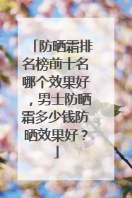 防晒霜排名榜前十名哪个效果好，男士防晒霜多少钱防晒效果好？