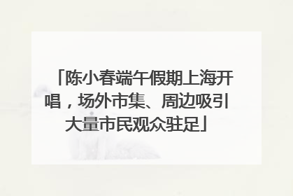 陈小春端午假期上海开唱，场外市集、周边吸引大量市民观众驻足
