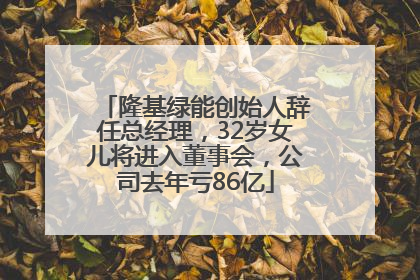 隆基绿能创始人辞任总经理，32岁女儿将进入董事会，公司去年亏86亿