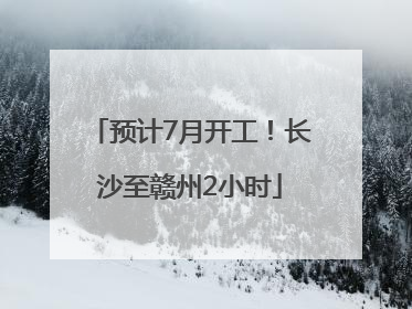 预计7月开工！长沙至赣州2小时