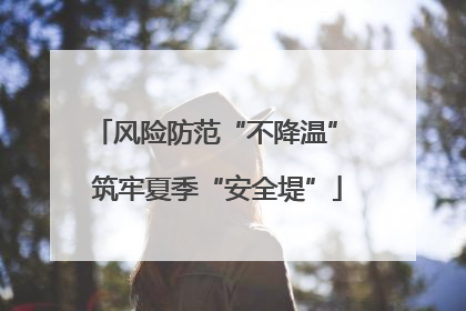 风险防范“不降温” 筑牢夏季“安全堤”