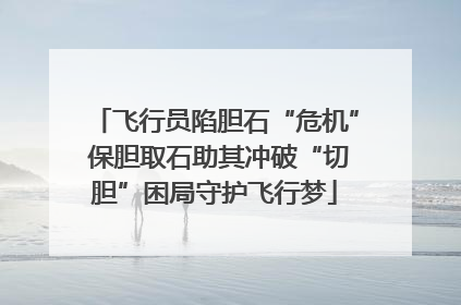 飞行员陷胆石“危机” 保胆取石助其冲破“切胆”困局守护飞行梦