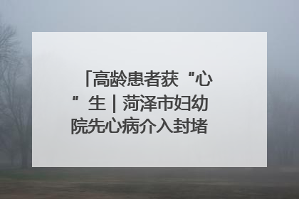 高龄患者获“心”生｜菏泽市妇幼院先心病介入封堵术实现技术突破