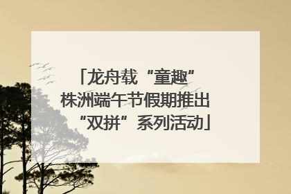 龙舟载“童趣” 株洲端午节假期推出“双拼”系列活动