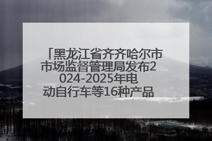 黑龙江省齐齐哈尔市市场监督管理局发布2024-2025年电动自行车等16种产品质量监督抽查情况