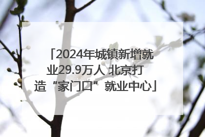 2024年城镇新增就业29.9万人 北京打造“家门口”就业中心