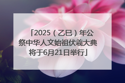 2025（乙巳）年公祭中华人文始祖伏羲大典将于6月21日举行