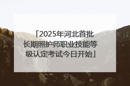 2025年河北首批长期照护师职业技能等级认定考试今日开始