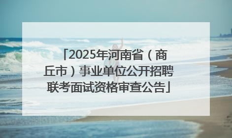 2025年河南省（商丘市）事业单位公开招聘联考面试资格审查公告
