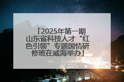 2025年第一期山东省科技人才“红色引领”专题国情研修班在威海举办