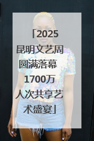 2025昆明文艺周圆满落幕 1700万人次共享艺术盛宴
