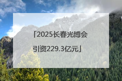2025长春光博会引资229.3亿元