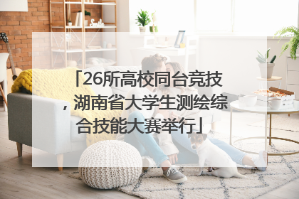 26所高校同台竞技，湖南省大学生测绘综合技能大赛举行