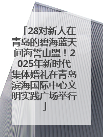 28对新人在青岛的碧海蓝天间海誓山盟！2025年新时代集体婚礼在青岛滨海国际中心文明实践广场举行