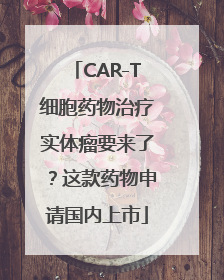 CAR-T细胞药物治疗实体瘤要来了？这款药物申请国内上市