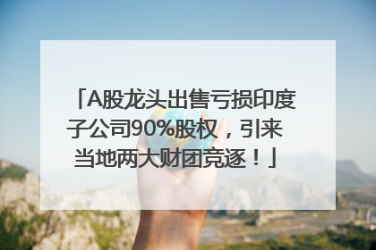 A股龙头出售亏损印度子公司90%股权，引来当地两大财团竞逐！